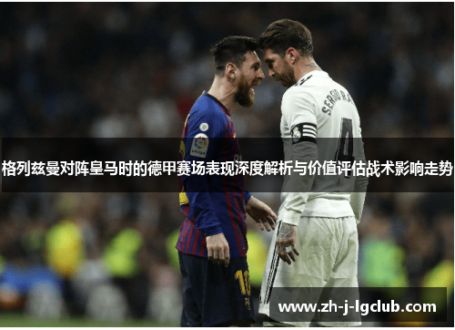 格列兹曼对阵皇马时的德甲赛场表现深度解析与价值评估战术影响走势 格列兹曼对阵皇马时的德甲赛场表现深度解析与价值评估战术影响走势