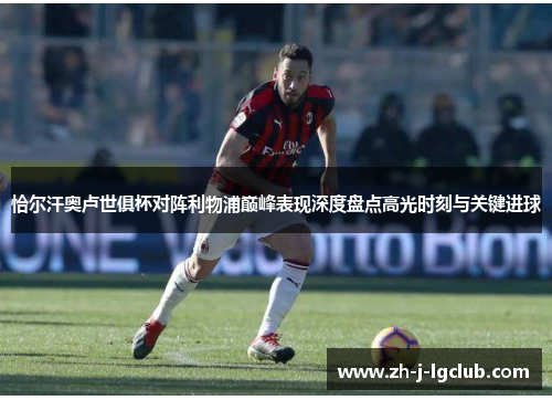 恰尔汗奥卢世俱杯对阵利物浦巅峰表现深度盘点高光时刻与关键进球