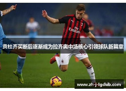 贡杜齐买断后逐渐成为拉齐奥中场核心引领球队新篇章 贡杜齐买断后逐渐成为拉齐奥中场核心引领球队新篇章
