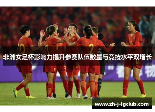 非洲女足杯影响力提升参赛队伍数量与竞技水平双增长