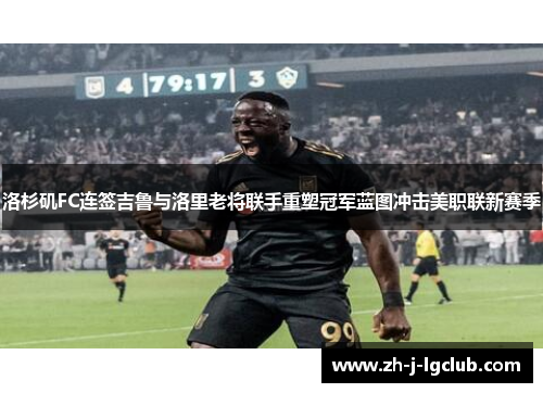 洛杉矶FC连签吉鲁与洛里老将联手重塑冠军蓝图冲击美职联新赛季 洛杉矶FC连签吉鲁与洛里老将联手重塑冠军蓝图冲击美职联新赛季